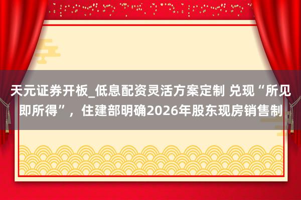 天元证券开板_低息配资灵活方案定制 兑现“所见即所得”，住建部明确2026年股东现房销售制