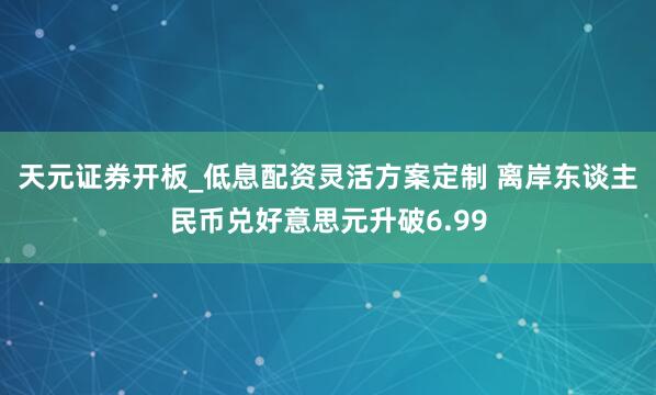 天元证券开板_低息配资灵活方案定制 离岸东谈主民币兑好意思元升破6.99