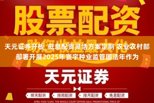 天元证券开板_低息配资灵活方案定制 农业农村部部署开展2025年寰宇种业监管国法年作为