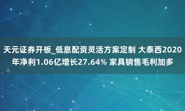 天元证券开板_低息配资灵活方案定制 大泰西2020年净利1.06亿增长27.64% 家具销售毛利加多