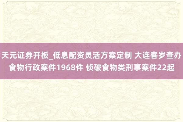 天元证券开板_低息配资灵活方案定制 大连客岁查办食物行政案件1968件 侦破食物类刑事案件22起