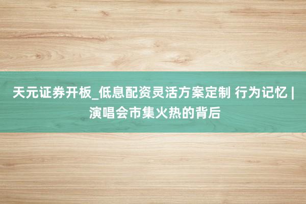 天元证券开板_低息配资灵活方案定制 行为记忆 | 演唱会市集火热的背后