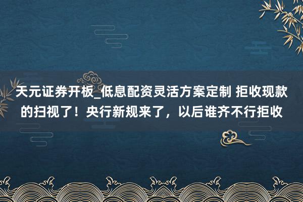 天元证券开板_低息配资灵活方案定制 拒收现款的扫视了！央行新规来了，以后谁齐不行拒收