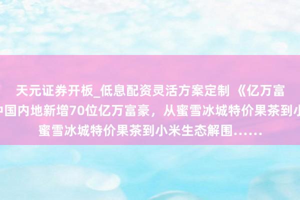 天元证券开板_低息配资灵活方案定制 《亿万富豪确认》出炉：中国内地新增70位亿万富豪，从蜜雪冰城特价果茶到小米生态解围……