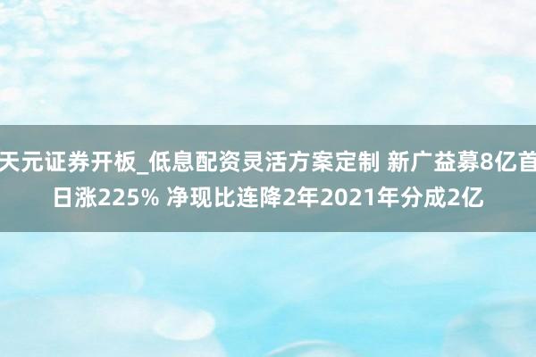 天元证券开板_低息配资灵活方案定制 新广益募8亿首日涨225% 净现比连降2年2021年分成2亿